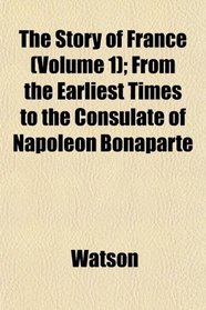 The Story of France (Volume 1); From the Earliest Times to the Consulate of Napoleon Bonaparte
