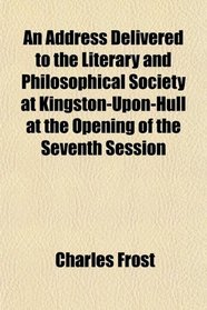 An Address Delivered to the Literary and Philosophical Society at Kingston-Upon-Hull at the Opening of the Seventh Session