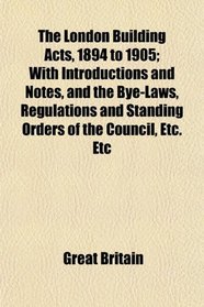 The London Building Acts, 1894 to 1905; With Introductions and Notes, and the Bye-Laws, Regulations and Standing Orders of the Council, Etc. Etc