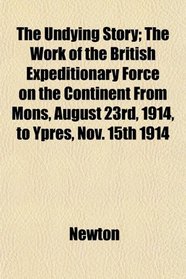 The Undying Story; The Work of the British Expeditionary Force on the Continent From Mons, August 23rd, 1914, to Ypres, Nov. 15th 1914