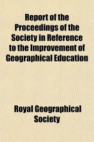 Report of the Proceedings of the Society in Reference to the Improvement of Geographical Education