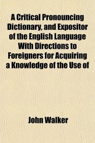 A Critical Pronouncing Dictionary, and Expositor of the English Language With Directions to Foreigners for Acquiring a Knowledge of the Use of
