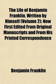 The Life of Benjamin Franklin, Written by Himself (Volume 2); Now First Edited From Original Manuscripts and From His Printed Correspondence