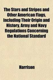 The Stars and Stripes and Other American Flags, Including Their Origin and History, Army and Navy Regulations Concerning the National Standard