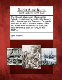 The life and adventures of Alexander Selkirk: containing the real incidents upon which the romance of Robinson Crusoe is founded : in which also the ... from his birth, in 1676, till his death,...