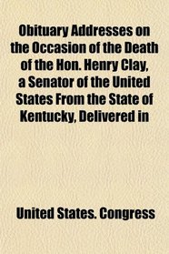 Obituary Addresses on the Occasion of the Death of the Hon. Henry Clay, a Senator of the United States From the State of Kentucky, Delivered in