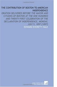 The Contribution of Boston to American Independence: Oration Delivered Before the Mayor and Citizens of Boston at the One Hundred and Twenty-First Celebration ... of Independence, Monday, July 5, 1897 [1897]