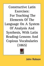 Constructive Latin Exercises: For Teaching The Elements Of The Language On A System Of Analysis And Synthesis, With Latin Reading-Lessons And Copious Vocabularies (1865)