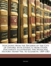 Selections from the Records of the City of Oxford, with Extracts from Other Documents Illustrating the Municipal History: Henry Viii. to Elizabeth, 1509-1583