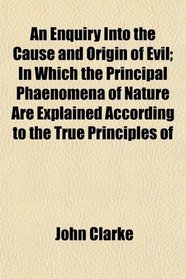 An Enquiry Into the Cause and Origin of Evil; In Which the Principal Phaenomena of Nature Are Explained According to the True Principles of