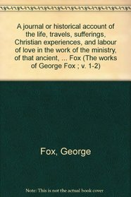 A journal or historical account of the life, travels, sufferings, Christian experiences, and labour of love in the work of the ministry, of that ancient, ... Fox (The works of George Fox ; v. 1-2)