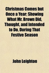 Christmas Comes but Once a Year; Showing What Mr. Brown Did, Thought, and Intended to Do, During That Festive Season