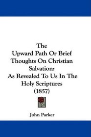 The Upward Path Or Brief Thoughts On Christian Salvation: As Revealed To Us In The Holy Scriptures (1857)