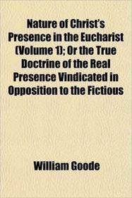 Nature of Christ's Presence in the Eucharist (Volume 1); Or the True Doctrine of the Real Presence Vindicated in Opposition to the Fictious