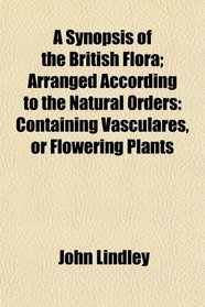 A Synopsis of the British Flora; Arranged According to the Natural Orders: Containing Vasculares, or Flowering Plants