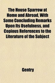 The House Sparrow at Home and Abroad, With Some Concluding Remarks Upon Its Usefulness, and Copious References to the Literature of the Subject