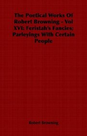 The Poetical Works Of  Robert Browning - Vol XVI: Feristah's Fancies; Parleyings With Certain People