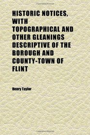 Historic Notices, With Topographical and Other Gleanings Descriptive of the Borough and County-Town of Flint