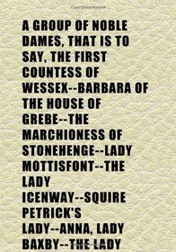 A Group of Noble Dames, That Is to Say, the First Countess of Wessex--Barbara of the House of Grebe--The Marchioness of Stonehenge--Lady