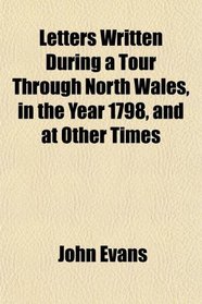 Letters Written During a Tour Through North Wales, in the Year 1798, and at Other Times
