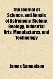 The Journal of Science, and Annals of Astronomy, Biology, Geology, Industrial Arts, Manufactures, and Technology