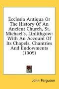 Ecclesia Antiqua Or The History Of An Ancient Church, St. Michael's, Linlithgow: With An Account Of Its Chapels, Chantries And Endowments (1905)
