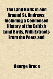 The Land Birds in and Around St. Andrews; Including a Condensed History of the British Land Birds, With Extracts From the Poets and