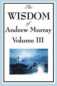 The Wisdom of Andrew Murray Vol. III: Absolute Surrender, The Master's Indwelling, The Prayer Life