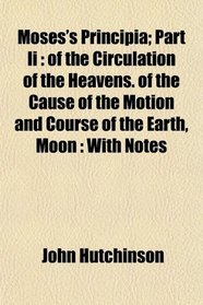 Moses's Principia; Part Ii: of the Circulation of the Heavens. of the Cause of the Motion and Course of the Earth, Moon : With Notes