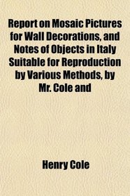 Report on Mosaic Pictures for Wall Decorations, and Notes of Objects in Italy Suitable for Reproduction by Various Methods, by Mr. Cole and