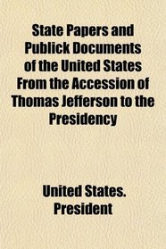 State Papers and Publick Documents of the United States From the Accession of Thomas Jefferson to the Presidency