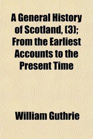 A General History of Scotland, (3); From the Earliest Accounts to the Present Time