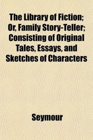 The Library of Fiction; Or, Family Story-Teller; Consisting of Original Tales, Essays, and Sketches of Characters