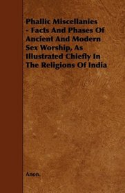Phallic Miscellanies - Facts And Phases Of Ancient And Modern Sex Worship, As Illustrated Chiefly In The Religions Of India