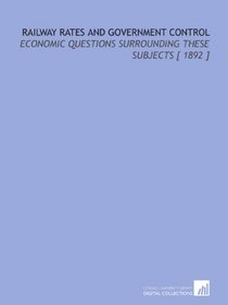 Railway Rates and Government Control: Economic Questions Surrounding These Subjects [ 1892 ]