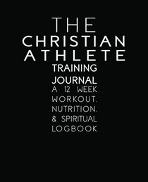 The Christian Athlete Training Journal: A 12 Week Workout, Nutrition, and Spiritual Logbook