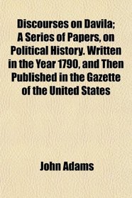 Discourses on Davila; A Series of Papers, on Political History. Written in the Year 1790, and Then Published in the Gazette of the United States