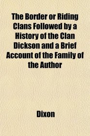 The Border or Riding Clans Followed by a History of the Clan Dickson and a Brief Account of the Family of the Author