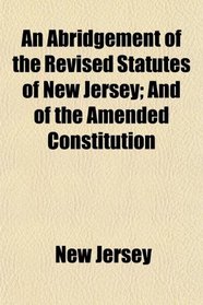 An Abridgement of the Revised Statutes of New Jersey; And of the Amended Constitution