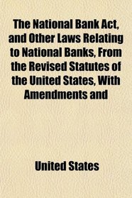 The National Bank Act, and Other Laws Relating to National Banks, From the Revised Statutes of the United States, With Amendments and
