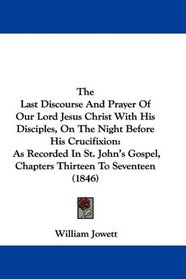 The Last Discourse And Prayer Of Our Lord Jesus Christ With His Disciples, On The Night Before His Crucifixion: As Recorded In St. John's Gospel, Chapters Thirteen To Seventeen (1846)