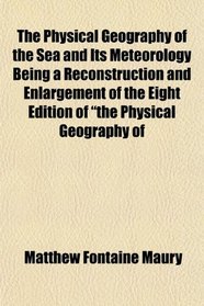 The Physical Geography of the Sea and Its Meteorology Being a Reconstruction and Enlargement of the Eight Edition of 