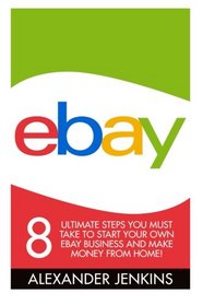 Ebay: 8 Ultimate Steps You Must Take To Start Your Own eBay Business And Make Money From Home! (eBay, eBay Selling, eBay Business)