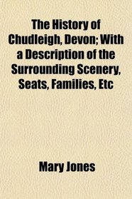 The History of Chudleigh, Devon; With a Description of the Surrounding Scenery, Seats, Families, Etc