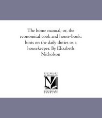 The home manual; or, the economical cook and house-book: hints on the daily duties os a housekeeper. By Elizabeth Nicholson