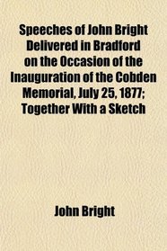 Speeches of John Bright Delivered in Bradford on the Occasion of the Inauguration of the Cobden Memorial, July 25, 1877; Together With a Sketch