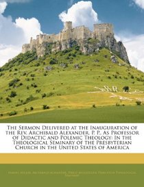 The Sermon Delivered at the Inauguration of the Rev. Archibald Alexander, P. P., As Professor of Didactic and Polemic Theology: In the Theological Seminary ... Church in the United States of America
