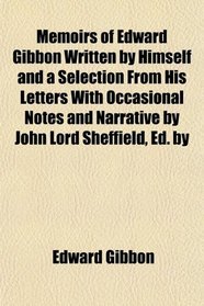 Memoirs of Edward Gibbon Written by Himself and a Selection From His Letters With Occasional Notes and Narrative by John Lord Sheffield, Ed. by