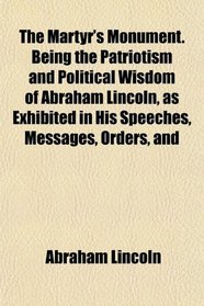 The Martyr's Monument. Being the Patriotism and Political Wisdom of Abraham Lincoln, as Exhibited in His Speeches, Messages, Orders, and