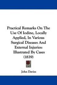 Practical Remarks On The Use Of Iodine, Locally Applied, In Various Surgical Diseases And External Injuries: Illustrated By Cases (1839)